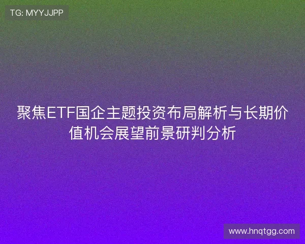 聚焦ETF国企主题投资布局解析与长期价值机会展望前景研判分析